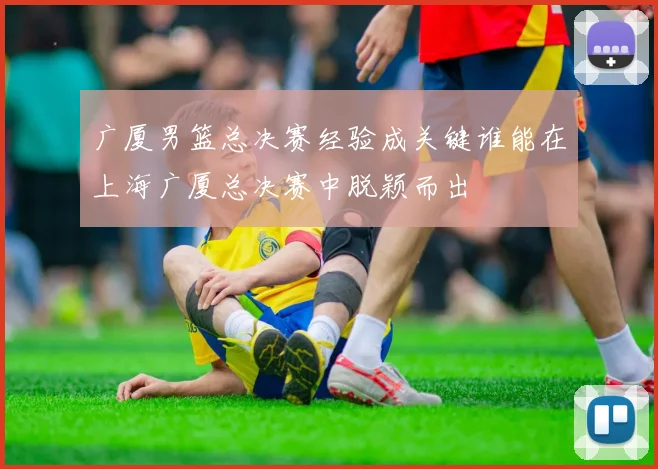 广厦男篮总决赛经验成关键谁能在上海广厦总决赛中脱颖而出
