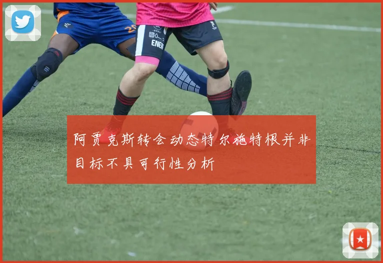 阿贾克斯转会动态特尔施特根并非目标不具可行性分析
