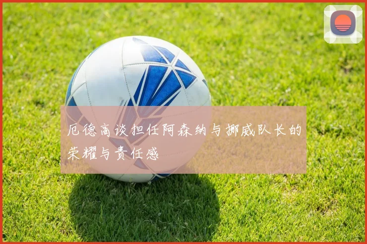厄德高谈担任阿森纳与挪威队长的荣耀与责任感