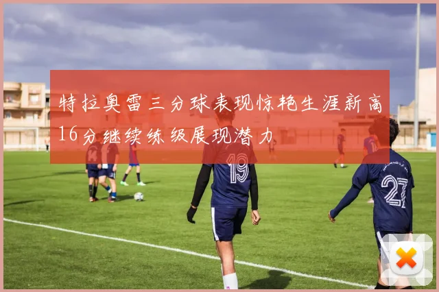 特拉奥雷三分球表现惊艳生涯新高16分继续练级展现潜力