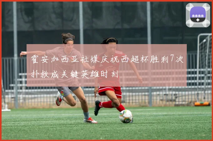 霍安加西亚社媒庆祝西超杯胜利7次扑救成关键英雄时刻