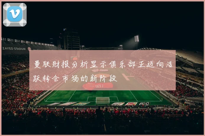 曼联财报分析显示俱乐部正迈向活跃转会市场的新阶段