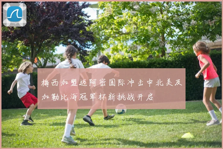 梅西加盟迈阿密国际冲击中北美及加勒比海冠军杯新挑战开启