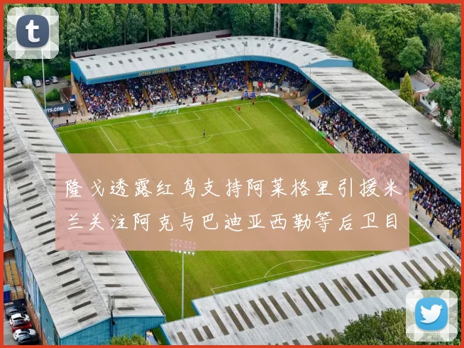 隆戈透露红鸟支持阿莱格里引援米兰关注阿克与巴迪亚西勒等后卫目标