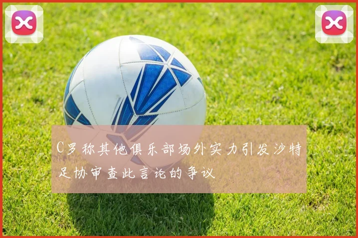 C罗称其他俱乐部场外实力引发沙特足协审查此言论的争议