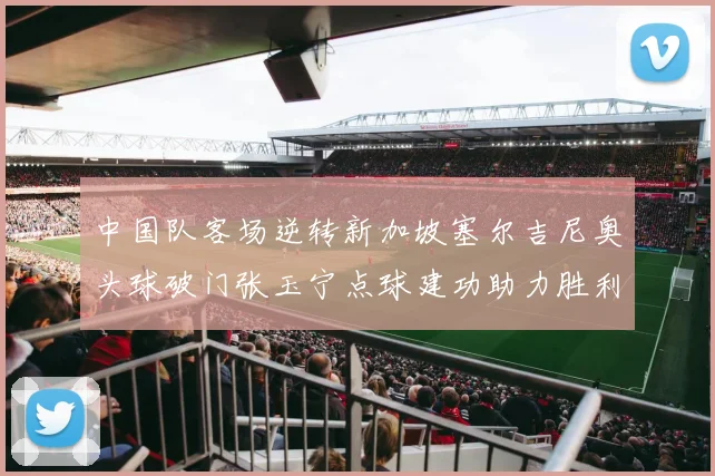 中国队客场逆转新加坡塞尔吉尼奥头球破门张玉宁点球建功助力胜利