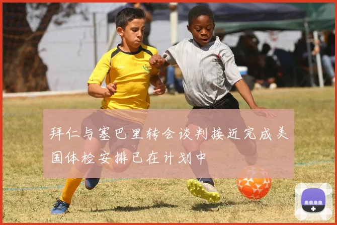 拜仁与塞巴里转会谈判接近完成美国体检安排已在计划中