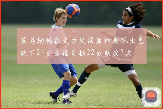 菜鸟杨瀚森走步失误康神表现出色砍下24分乐福贡献22分助攻7次
