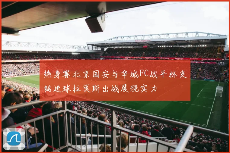 热身赛北京国安与华城FC战平林良铭进球拉莫斯出战展现实力