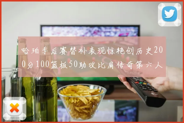 哈珀季后赛替补表现惊艳创历史200分100篮板50助攻比肩传奇第六人