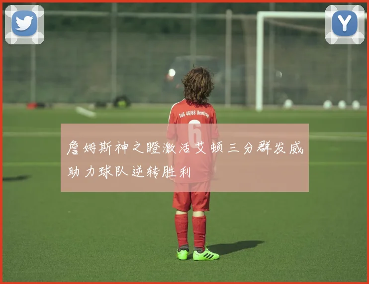 詹姆斯神之瞪激活艾顿三分群发威助力球队逆转胜利