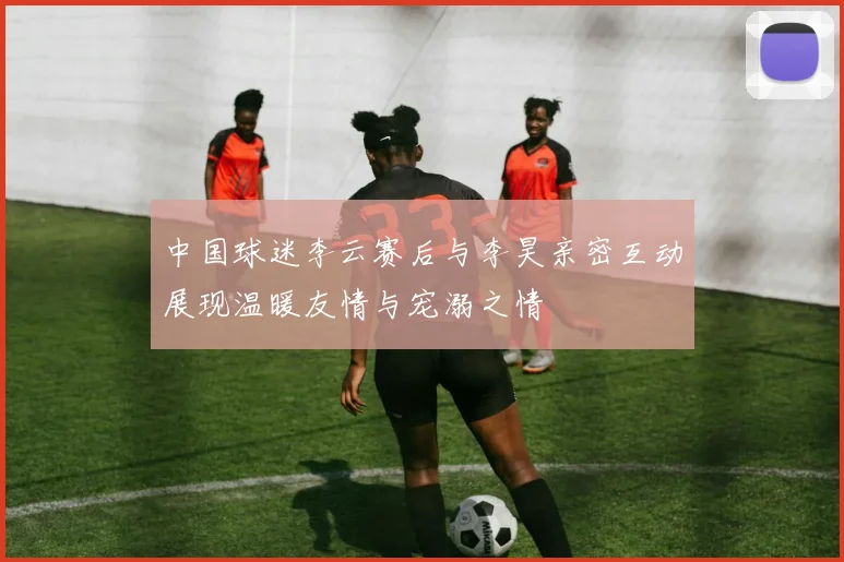 中国球迷李云赛后与李昊亲密互动展现温暖友情与宠溺之情