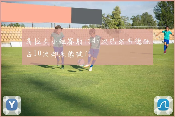 乌拉圭小组赛射门49次巴尔韦德独占10次却未能破门