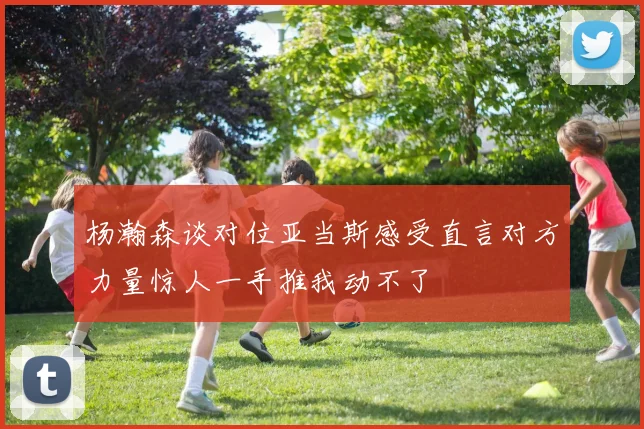 杨瀚森谈对位亚当斯感受直言对方力量惊人一手推我动不了