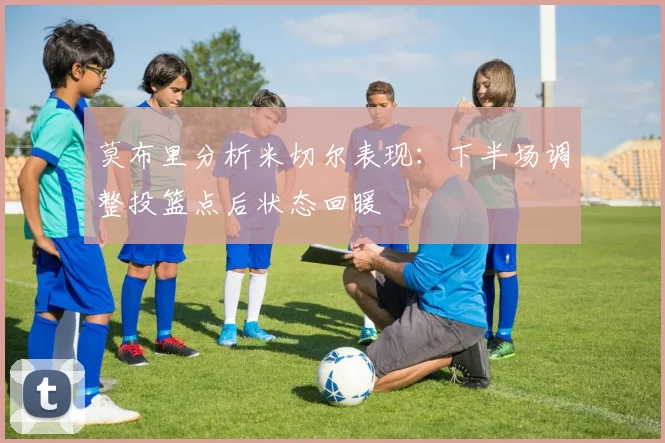 莫布里分析米切尔表现：下半场调整投篮点后状态回暖