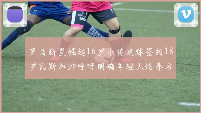 罗马新星崛起16岁小将进球签约18岁瓦斯加帅呼吁明确年轻人培养方针