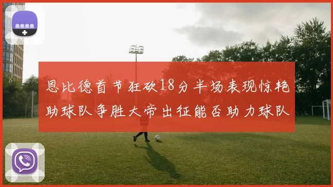 恩比德首节狂砍18分半场表现惊艳助球队争胜大帝出征能否助力球队逆袭