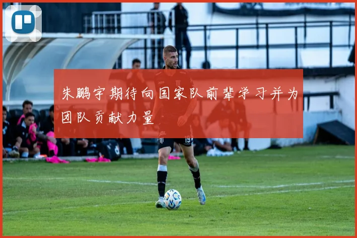 朱鹏宇期待向国家队前辈学习并为团队贡献力量