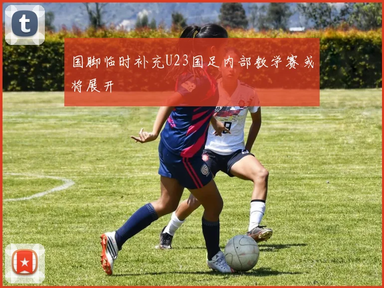 国脚临时补充U23国足内部教学赛或将展开