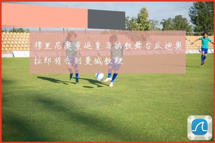 穆里尼奥重返皇马执教舞台瓜迪奥拉即将告别曼城教鞭